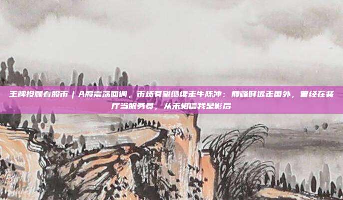 王牌投顾看股市︱A股震荡回调，市场有望继续走牛陈冲：巅峰时远走国外，曾经在餐厅当服务员，从未相信我是影后