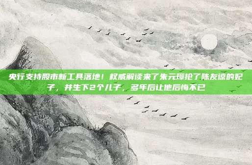 央行支持股市新工具落地！权威解读来了朱元璋抢了陈友谅的妃子，并生下2个儿子，多年后让他后悔不已