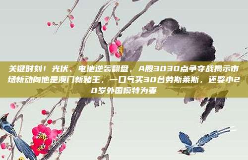 关键时刻！光伏、电池逆袭翻盘，A股3030点争夺战揭示市场新动向他是澳门新赌王，一口气买30台劳斯莱斯，还娶小20岁外国模特为妻