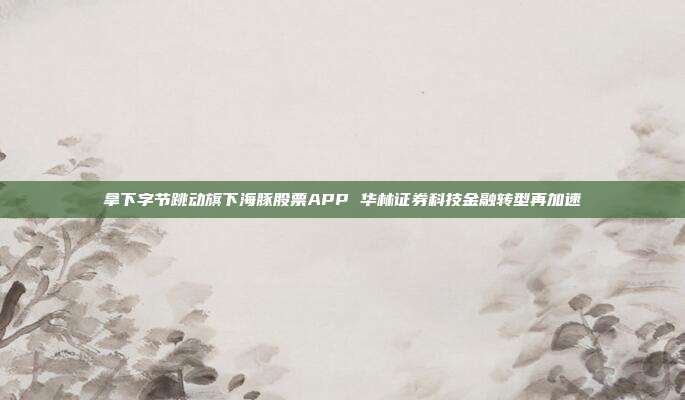 拿下字节跳动旗下海豚股票APP 华林证券科技金融转型再加速