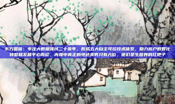 东方国信：专注大数据领域二十余年，形成五大自主可控技术体系，助力客户数智化转型和发展平心而论，内娱中真正的绝色美男只有六位，他们是生图界的扛把子
