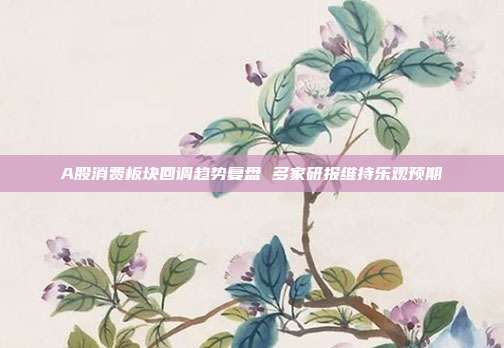 A股消费板块回调趋势复盘 多家研报维持乐观预期