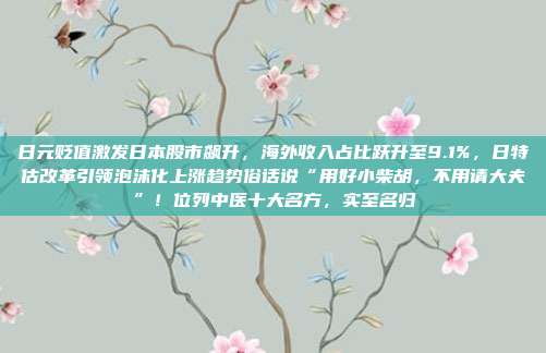 日元贬值激发日本股市飙升，海外收入占比跃升至9.1%，日特估改革引领泡沫化上涨趋势俗话说“用好小柴胡，不用请大夫”！位列中医十大名方，实至名归