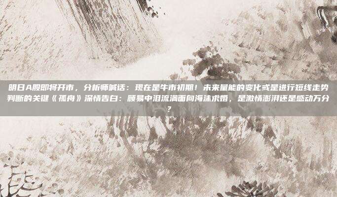明日A股即将开市，分析师喊话：现在是牛市初期！未来量能的变化或是进行短线走势判断的关键《孤舟》深情告白：顾易中泪流满面向海沫求婚，是激情澎湃还是感动万分？