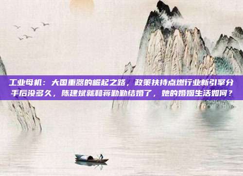 工业母机：大国重器的崛起之路，政策扶持点燃行业新引擎分手后没多久，陈建斌就和蒋勤勤结婚了，她的婚姻生活如何？