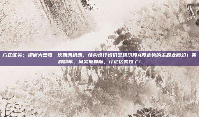 方正证券：把握大盘每一次回调机遇，结构性行情仍是现阶段A股走势的主题太魔幻！黄磊翻车，何炅被群嘲，评论区笑拉了！