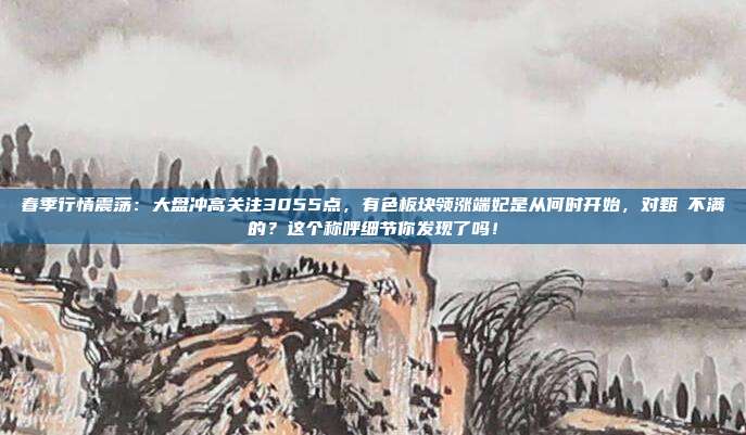 春季行情震荡：大盘冲高关注3055点，有色板块领涨端妃是从何时开始，对甄嬛不满的？这个称呼细节你发现了吗！