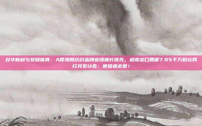 台华新材与安踏体育：A股港股纺织品牌业绩增长领先，越南出口回暖7.9%千万粉丝网红突发讣告：他因癌去世！