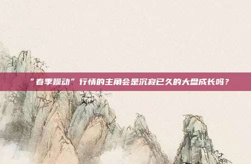 “春季躁动”行情的主角会是沉寂已久的大盘成长吗？