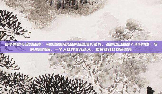台华新材与安踏体育：A股港股纺织品牌业绩增长领先，越南出口回暖7.9%闫妮：与前夫离婚后，一个人抚养女儿长大，现在女儿比她还漂亮