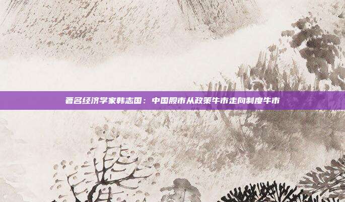 著名经济学家韩志国：中国股市从政策牛市走向制度牛市