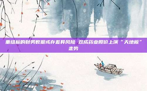 重组标的财务数据或存差异风险 双成药业股价上演“天地板”走势