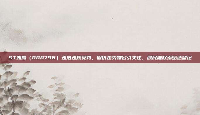 ST凯撒（000796）违法违规受罚，股价走势跌宕引关注，股民维权索赔速登记
