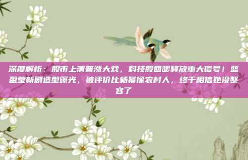 深度解析：股市上演普涨大戏，科技股回暖释放重大信号！蓝盈莹新剧造型曝光，被评价比杨幂像农村人，终于相信她没整容了