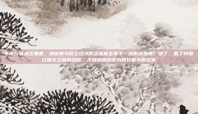 年报行情悬念重重，绩优股与低空经济概念谁能主导下一波市场热潮？绝了，看了钟楚红和关之琳的合照，才知道周润发为何甘愿为她捏脚
