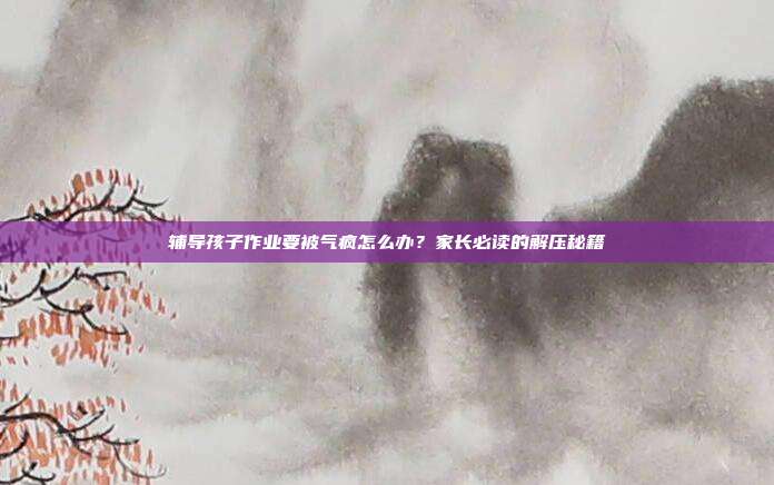 辅导孩子作业要被气疯怎么办？家长必读的解压秘籍