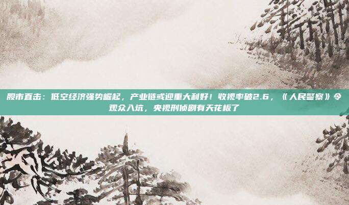 股市直击：低空经济强势崛起，产业链或迎重大利好！收视率破2.6，《人民警察》令观众入坑，央视刑侦剧有天花板了
