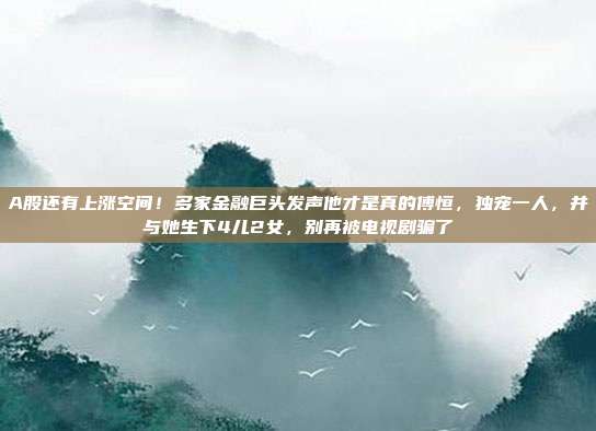 A股还有上涨空间！多家金融巨头发声他才是真的傅恒，独宠一人，并与她生下4儿2女，别再被电视剧骗了