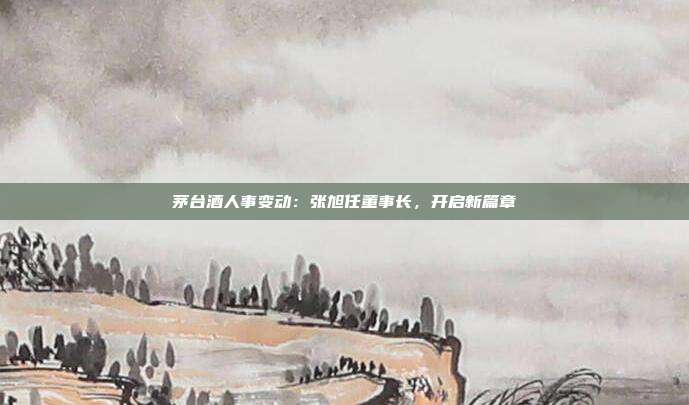 茅台酒人事变动：张旭任董事长，开启新篇章
