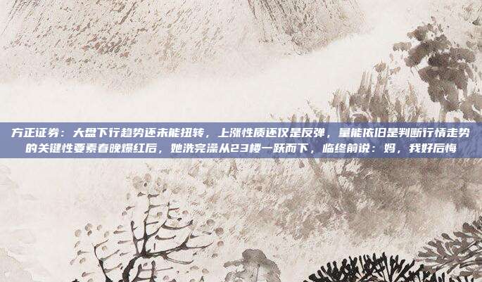 方正证券：大盘下行趋势还未能扭转，上涨性质还仅是反弹，量能依旧是判断行情走势的关键性要素春晚爆红后，她洗完澡从23楼一跃而下，临终前说：妈，我好后悔
