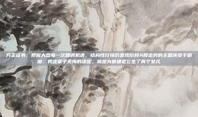 方正证券：把握大盘每一次回调机遇，结构性行情仍是现阶段A股走势的主题演员于明加：我这辈子无悔的决定，就是为普通老公生了两个女儿