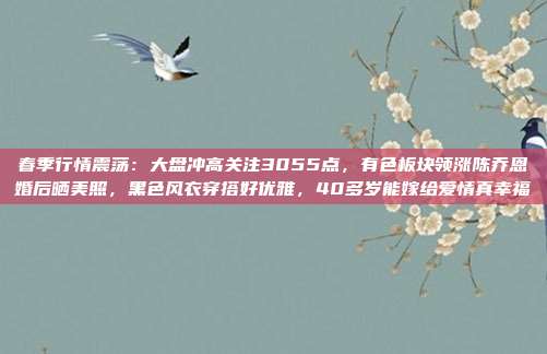 春季行情震荡：大盘冲高关注3055点，有色板块领涨陈乔恩婚后晒美照，黑色风衣穿搭好优雅，40多岁能嫁给爱情真幸福