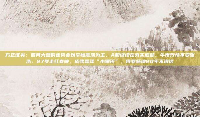 方正证券：四月大盘的走势会以窄幅震荡为主，A股继续在夯实底部，牛市行情不变张浩：27岁走红春晚，成张嘉译“小跟班”，得罪杨坤20年不说话