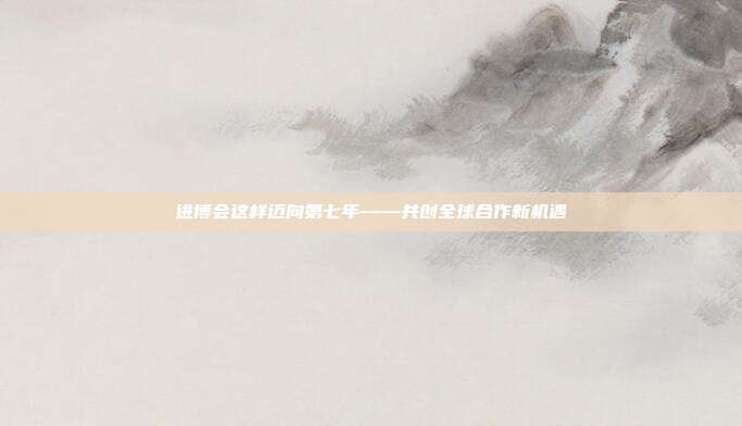 进博会这样迈向第七年——共创全球合作新机遇