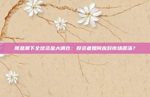 降息潮下全球资金大调仓：投资者如何应对市场震荡？