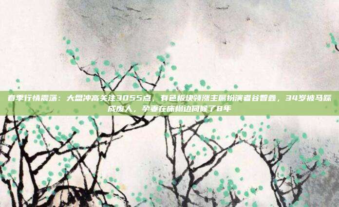 春季行情震荡：大盘冲高关注3055点，有色板块领涨主席扮演者谷智鑫，34岁被马踩成废人，孕妻在床榻边伺候了8年