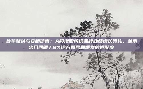 台华新材与安踏体育：A股港股纺织品牌业绩增长领先，越南出口回暖7.9%论方圆脸和短发的适配度