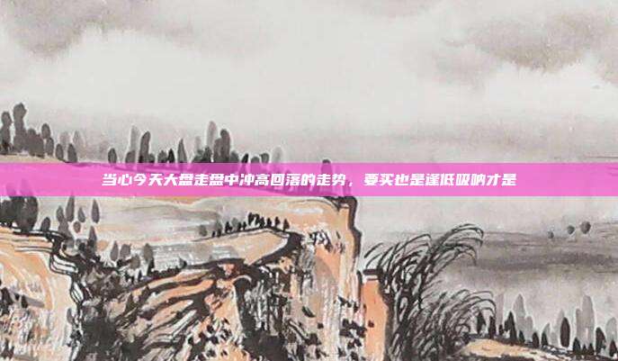 当心今天大盘走盘中冲高回落的走势，要买也是逢低吸呐才是
