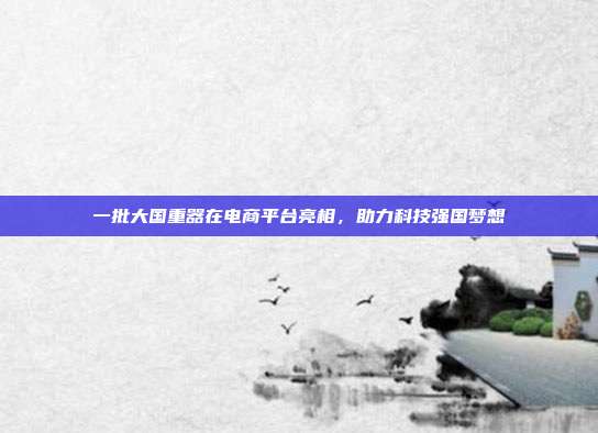 一批大国重器在电商平台亮相，助力科技强国梦想