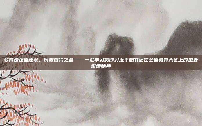 教育是强国建设、民族复兴之基——一论学习贯彻习近平总书记在全国教育大会上的重要讲话精神