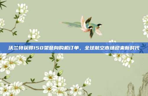 沃兰特获得150架意向购机订单，全球航空市场迎来新时代
