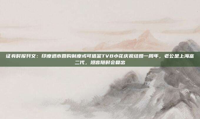 证券时报刊文：印度退市回购制度或可借鉴TVB小花庆祝结婚一周年，老公是上海富二代，坦言随时会复出