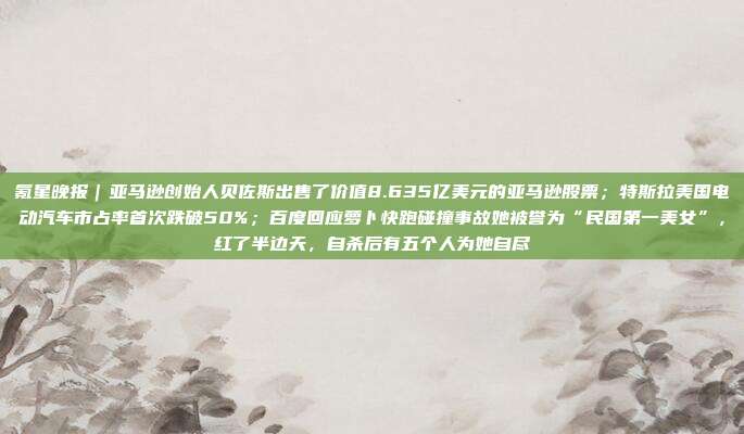 氪星晚报｜亚马逊创始人贝佐斯出售了价值8.635亿美元的亚马逊股票；特斯拉美国电动汽车市占率首次跌破50%；百度回应萝卜快跑碰撞事故她被誉为“民国第一美女”，红了半边天，自杀后有五个人为她自尽