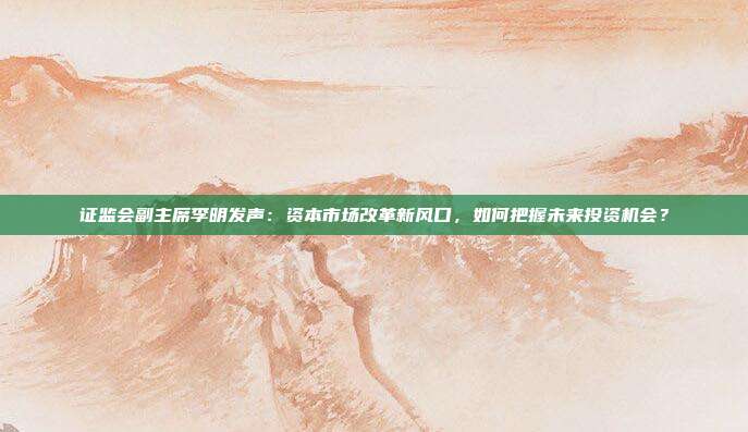 证监会副主席李明发声：资本市场改革新风口，如何把握未来投资机会？