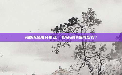 A股市场高开低走：投资者该如何应对？