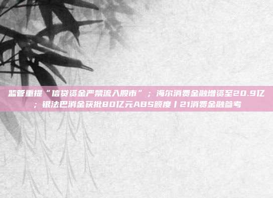 监管重提“信贷资金严禁流入股市”；海尔消费金融增资至20.9亿；银法巴消金获批80亿元ABS额度丨21消费金融参考