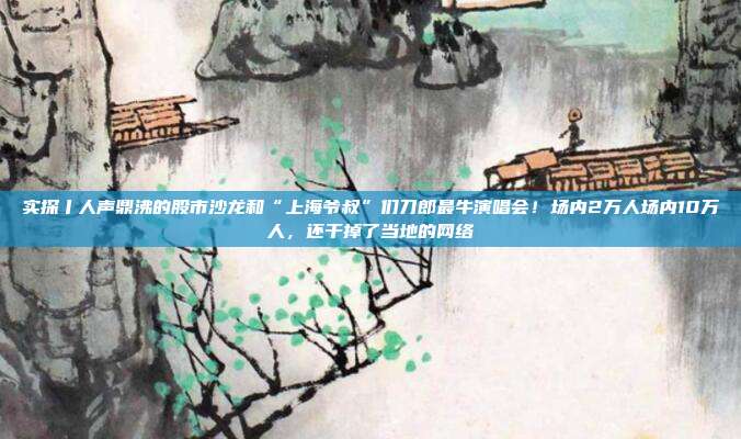 实探丨人声鼎沸的股市沙龙和“上海爷叔”们刀郎最牛演唱会！场内2万人场内10万人，还干掉了当地的网络