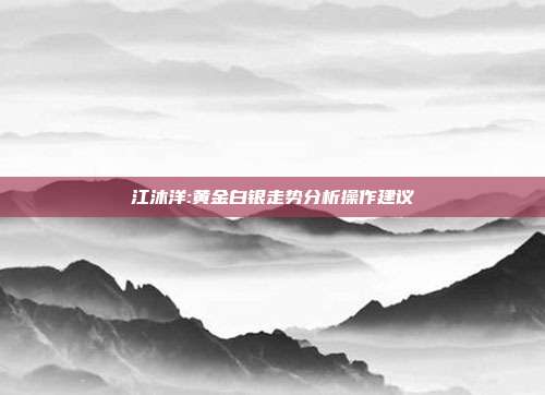 江沐洋:黄金白银走势分析操作建议