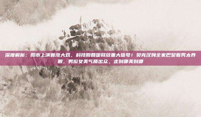 深度解析：股市上演普涨大戏，科技股回暖释放重大信号！贝克汉姆全家巴黎看秀太养眼，男俊女美气质出众，走到哪美到哪