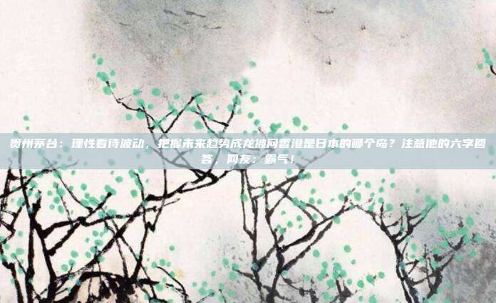 贵州茅台：理性看待波动，把握未来趋势成龙被问香港是日本的哪个岛？注意他的六字回答，网友：霸气！