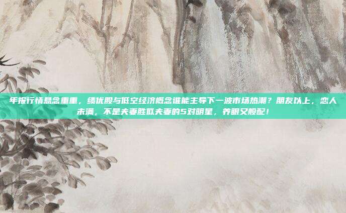 年报行情悬念重重，绩优股与低空经济概念谁能主导下一波市场热潮？朋友以上，恋人未满，不是夫妻胜似夫妻的5对明星，养眼又般配！
