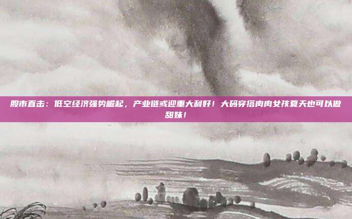 股市直击：低空经济强势崛起，产业链或迎重大利好！大码穿搭肉肉女孩夏天也可以做甜妹！