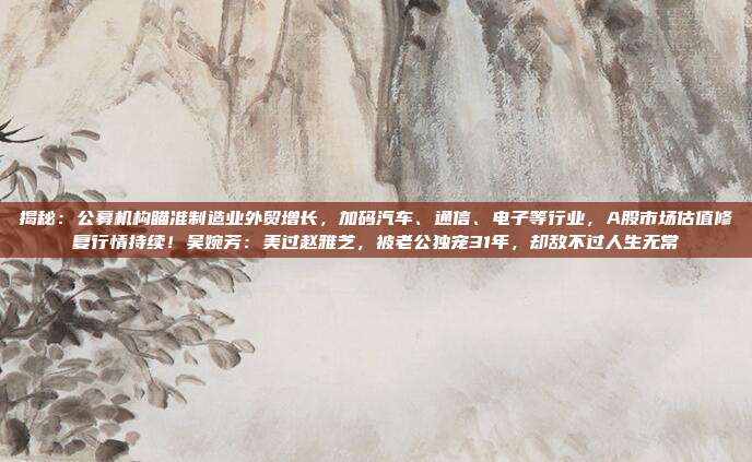 揭秘：公募机构瞄准制造业外贸增长，加码汽车、通信、电子等行业，A股市场估值修复行情持续！吴婉芳：美过赵雅芝，被老公独宠31年，却敌不过人生无常