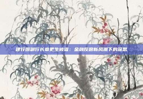建行原副行长章更生被查：金融反腐新风潮下的深思