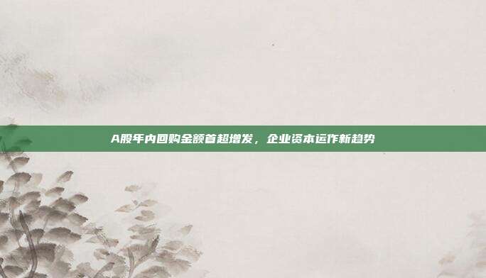 A股年内回购金额首超增发，企业资本运作新趋势