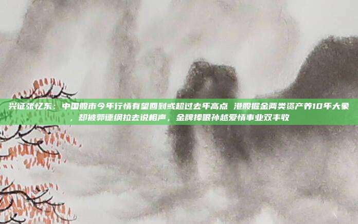 兴证张忆东：中国股市今年行情有望回到或超过去年高点 港股掘金两类资产养10年大象，却被郭德纲拉去说相声，金牌捧哏孙越爱情事业双丰收